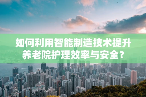 如何利用智能制造技术提升养老院护理效率与安全？
