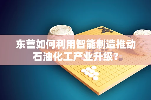 东营如何利用智能制造推动石油化工产业升级？