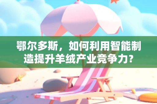 鄂尔多斯，如何利用智能制造提升羊绒产业竞争力？
