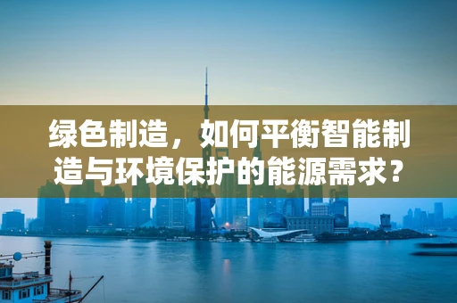 绿色制造，如何平衡智能制造与环境保护的能源需求？