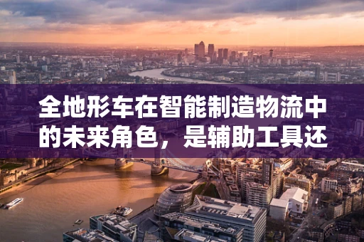 全地形车在智能制造物流中的未来角色，是辅助工具还是转型先锋？