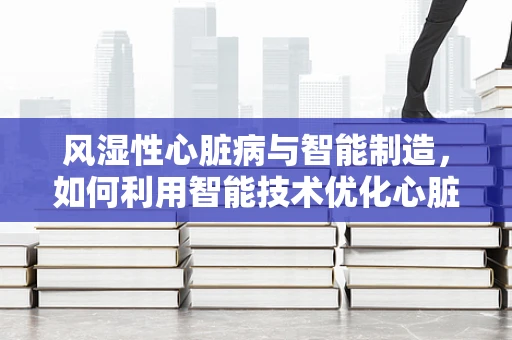 风湿性心脏病与智能制造，如何利用智能技术优化心脏瓣膜的精准制造？