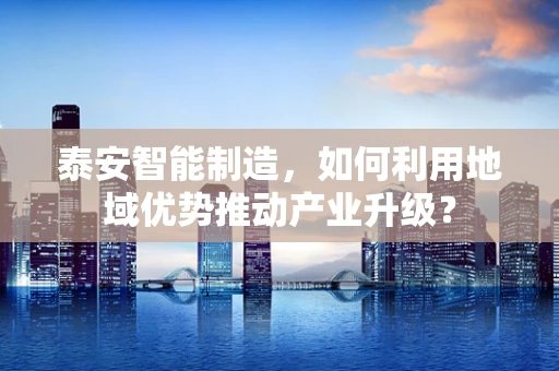 泰安智能制造，如何利用地域优势推动产业升级？