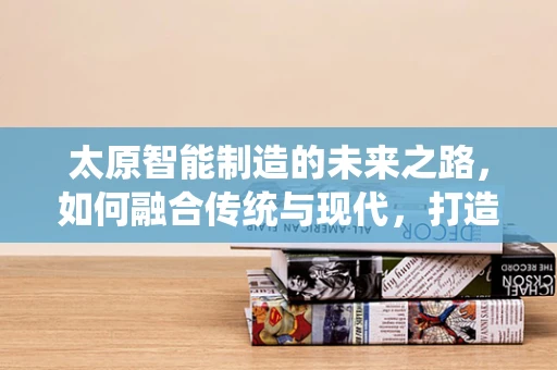 太原智能制造的未来之路，如何融合传统与现代，打造智慧城市新引擎？