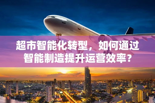 超市智能化转型，如何通过智能制造提升运营效率？