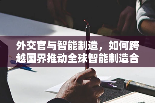 外交官与智能制造，如何跨越国界推动全球智能制造合作？