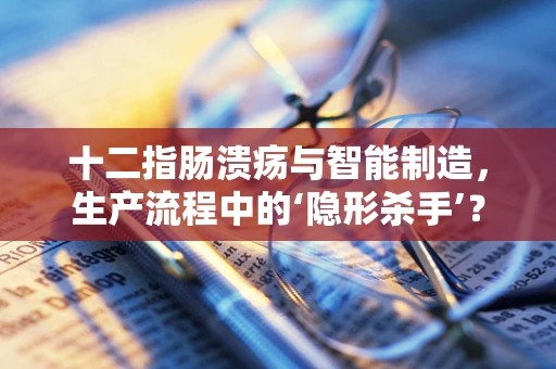 十二指肠溃疡与智能制造，生产流程中的‘隐形杀手’？