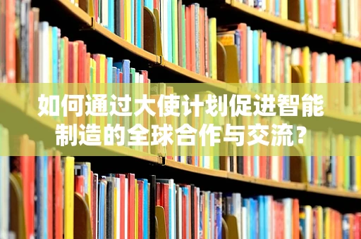如何通过大使计划促进智能制造的全球合作与交流？