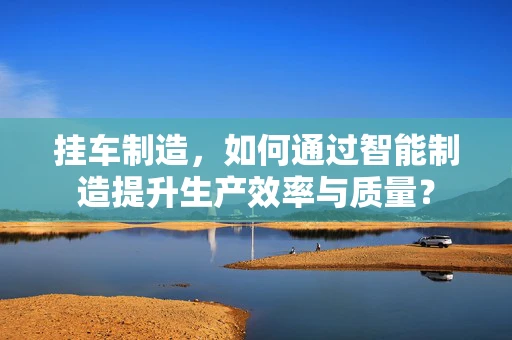 挂车制造，如何通过智能制造提升生产效率与质量？