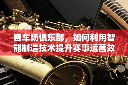 赛车场俱乐部，如何利用智能制造技术提升赛事运营效率？