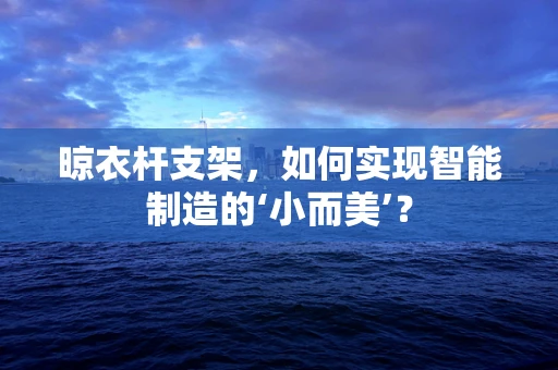 晾衣杆支架，如何实现智能制造的‘小而美’？