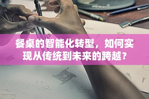 餐桌的智能化转型，如何实现从传统到未来的跨越？