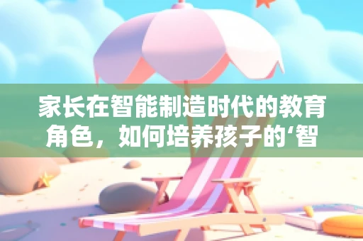 家长在智能制造时代的教育角色，如何培养孩子的‘智能思维’？