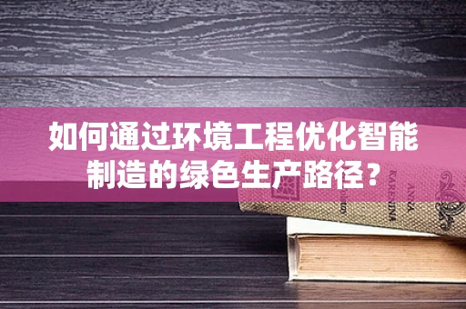 如何通过环境工程优化智能制造的绿色生产路径？