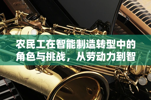 农民工在智能制造转型中的角色与挑战，从劳动力到智能工厂的桥梁