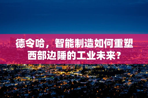 德令哈，智能制造如何重塑西部边陲的工业未来？