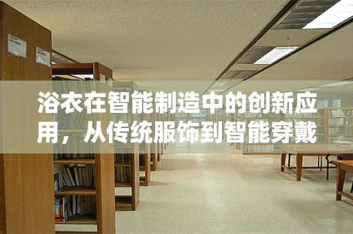 浴衣在智能制造中的创新应用，从传统服饰到智能穿戴的跨界探索？