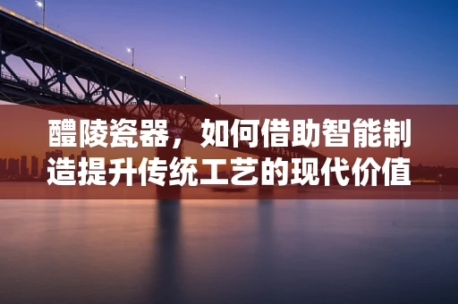 醴陵瓷器，如何借助智能制造提升传统工艺的现代价值？