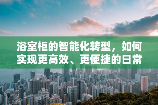 浴室柜的智能化转型，如何实现更高效、更便捷的日常生活？