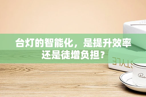 台灯的智能化，是提升效率还是徒增负担？
