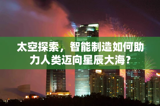 太空探索，智能制造如何助力人类迈向星辰大海？