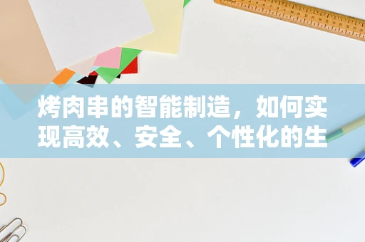 烤肉串的智能制造，如何实现高效、安全、个性化的生产？