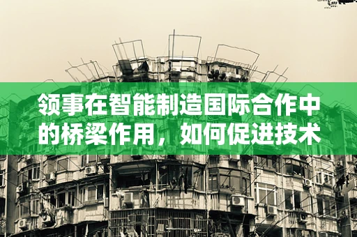 领事在智能制造国际合作中的桥梁作用，如何促进技术交流与标准对接？