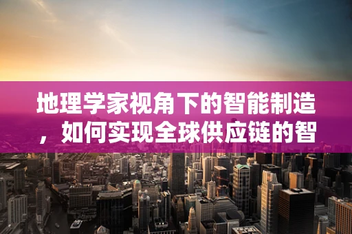 地理学家视角下的智能制造，如何实现全球供应链的智慧布局？