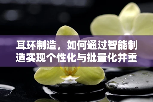 耳环制造，如何通过智能制造实现个性化与批量化并重？