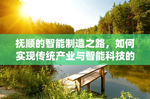 抚顺的智能制造之路，如何实现传统产业与智能科技的完美融合？