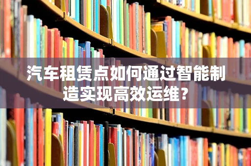 汽车租赁点如何通过智能制造实现高效运维？