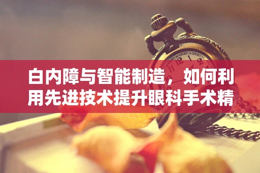 白内障与智能制造，如何利用先进技术提升眼科手术精准度？