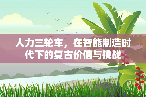 人力三轮车，在智能制造时代下的复古价值与挑战
