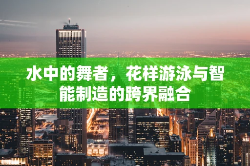 水中的舞者，花样游泳与智能制造的跨界融合