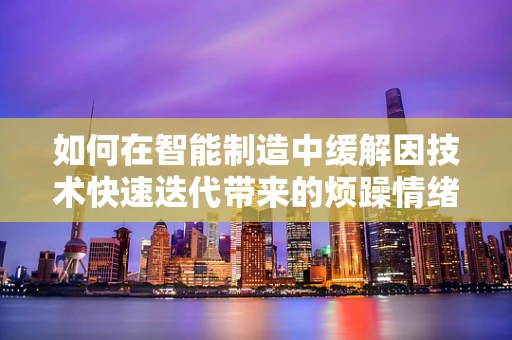 如何在智能制造中缓解因技术快速迭代带来的烦躁情绪？