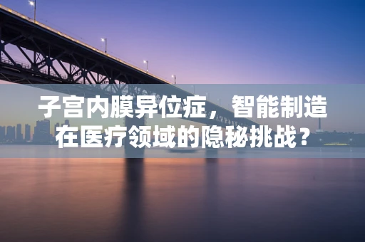 子宫内膜异位症，智能制造在医疗领域的隐秘挑战？