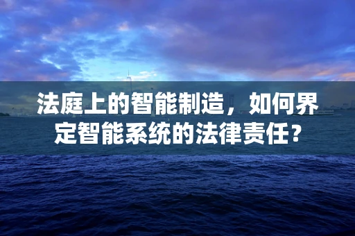法庭上的智能制造，如何界定智能系统的法律责任？