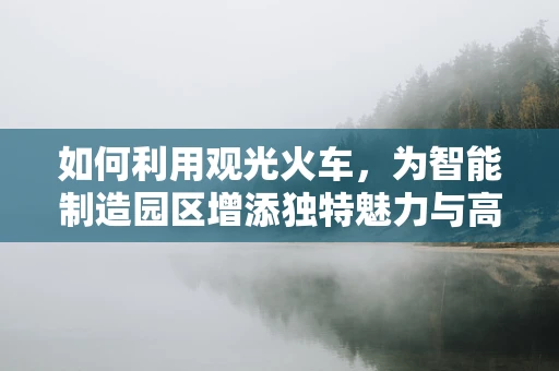 如何利用观光火车，为智能制造园区增添独特魅力与高效物流？