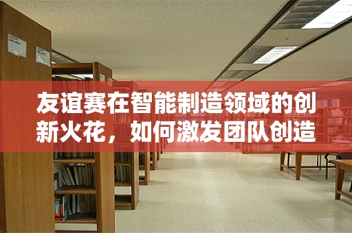 友谊赛在智能制造领域的创新火花，如何激发团队创造力？