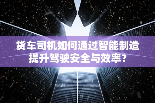 货车司机如何通过智能制造提升驾驶安全与效率？