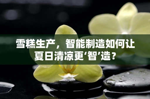 雪糕生产，智能制造如何让夏日清凉更‘智’造？