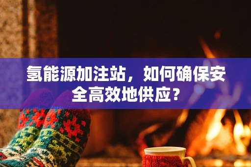 氢能源加注站，如何确保安全高效地供应？