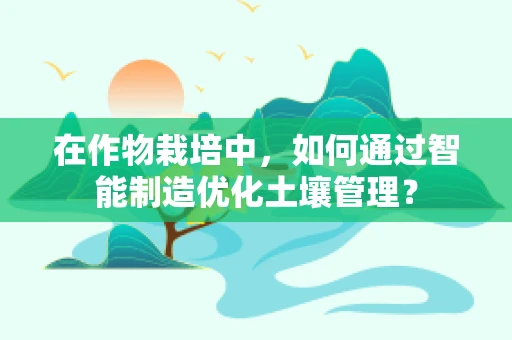 在作物栽培中，如何通过智能制造优化土壤管理？