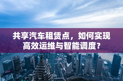 共享汽车租赁点，如何实现高效运维与智能调度？