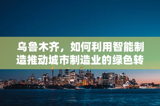 乌鲁木齐，如何利用智能制造推动城市制造业的绿色转型？