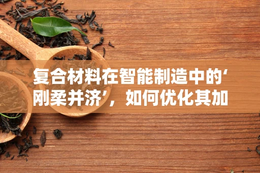 复合材料在智能制造中的‘刚柔并济’，如何优化其加工与集成？