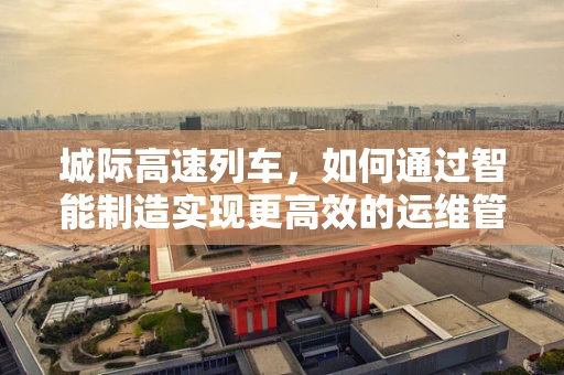 城际高速列车，如何通过智能制造实现更高效的运维管理？