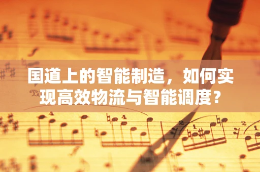 国道上的智能制造，如何实现高效物流与智能调度？