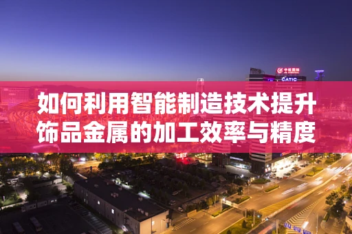 如何利用智能制造技术提升饰品金属的加工效率与精度？