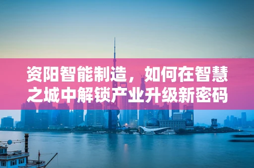 资阳智能制造，如何在智慧之城中解锁产业升级新密码？